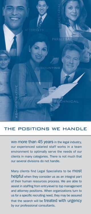 attorneys
accounting professionals
administrative
business development
calendering
executive
facilities management
human resources
information technology
legal assistants
library services
office management
office services
paralegals
records
recruiting
secretarial
reception
word processing
AREAS OF SPECIALIZATION
With more than 45 years in the legal industry,
our experienced salaried staff works in a team
environment to optimally serve the needs of our
clients in many categories. There is not much that
our several divisions do not handle.
Many clients find Legal Specialists to be most
helpful when they consider us as an integral part
of their human resources process. We are able to
assist in staffing from entry-level to top management
and attorney positions. When organizations turn to
us for a specific recruiting need, they may be assured
that the search will be treated with urgency
by our professional consultants.
the positions we handle
4
 