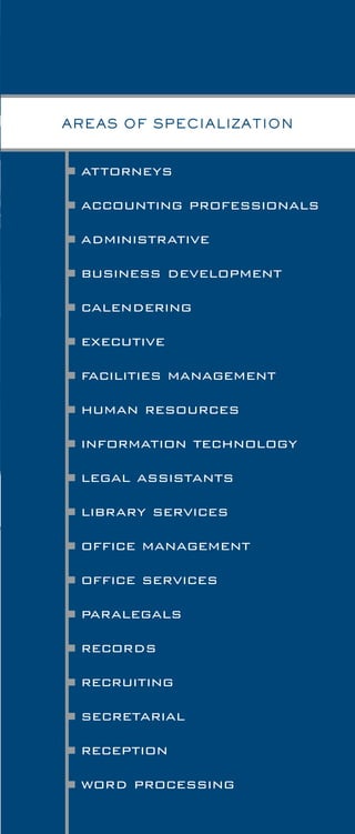 attorneys
accounting professionals
administrative
business development
calendering
executive
facilities management
human resources
information technology
legal assistants
library services
office management
office services
paralegals
records
recruiting
secretarial
reception
word processing
AREAS OF SPECIALIZATION
With more than 45 years in the legal industry,
our experienced salaried staff works in a team
environment to optimally serve the needs of our
clients in many categories. There is not much that
our several divisions do not handle.
Many clients find Legal Specialists to be most
helpful when they consider us as an integral part
of their human resources process. We are able to
assist in staffing from entry-level to top management
and attorney positions. When organizations turn to
us for a specific recruiting need, they may be assured
that the search will be treated with urgency
by our professional consultants.
the positions we handle
5
 