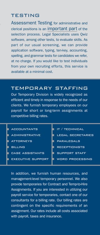 Assessment Testing for administrative and
clerical positions is an important part of the
selection process. Legal Specialists uses Qwiz
software, among other tests, to evaluate skills. As
part of our usual screening, we can provide
application software, typing, ten-key, accounting,
spelling, and grammar tests for candidates we refer,
at no charge. If you would like to test individuals
from your own recruiting efforts, this service is
available at a minimal cost.
Our Temporary Division is widely recognized as
efficient and timely in response to the needs of our
clients. We furnish temporary employees on our
payroll for short or long-term assignments at
competitive billing rates.
accountants
administrative
attorneys
billing
case assistants
executive support
In addition, we furnish human resources, and
management-level temporary personnel. We also
provide temporaries for Contract and Temp-to-Hire
Assignments. If you are interested in utilizing our
payroll service for temporaries, contact one of our
consultants for a billing rate. Our billing rates are
contingent on the specific requirements of an
assignment. Our rates include all costs associated
with payroll, taxes and insurance.
temporary staffing
testing
it / technical
legal secretaries
paralegals
receptionists
support staff
word processing
the legal specialists
difference
LEGAL SPECIALISTS fulfills the staffing needs
of local, national and international law firms and
corporate legal departments. With years of
specialization in the human resource industry, we
offer a full range of services covering areas that other
staffing organizations often are not equipped to provide.
OUR EXPERTISE is Recruiting and Staffing.
Our Product is People. We are here to respond to your
need for experienced and qualified legal
personnel. As an equal employment opportunity
company, Legal Specialists recruits and screens
hundreds of resumes, and is able to refer individuals
that are best suited for your consideration. As a part
of this prequalifying process, we interview, skill test,
reference check, and obtain background information
by request.
7
 