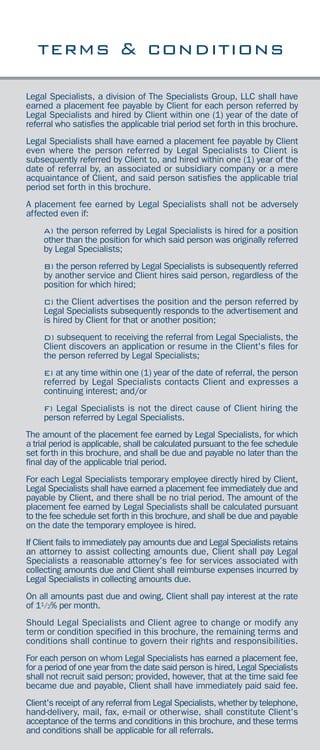 the tsg difference
recruiting
staffing
executive search
consulting
direct hire placement
temporary placement
contract placement
temp-to-hire
outsourcing
assessment testing
payroll service
since 1957
475 SANSOME STREET, SUITE 1730
SAN FRANCISCO, CALIFORNIA 94111
PHONE 415-421-9400
FAX 415-421-5164
E-MAIL san@tsgstaff.com
www.tsgstaff.com
Legal Specialists, a division of The Specialists Group, LLC shall have
earned a placement fee payable by Client for each person referred by
Legal Specialists and hired by Client within one (1) year of the date of
referral who satisfies the applicable trial period set forth in this brochure.
Legal Specialists shall have earned a placement fee payable by Client
even where the person referred by Legal Specialists to Client is
subsequently referred by Client to, and hired within one (1) year of the
date of referral by, an associated or subsidiary company or a mere
acquaintance of Client, and said person satisfies the applicable trial
period set forth in this brochure.
A placement fee earned by Legal Specialists shall not be adversely
affected even if:
A) the person referred by Legal Specialists is hired for a position
other than the position for which said person was originally referred
by Legal Specialists;
B) the person referred by Legal Specialists is subsequently referred
by another service and Client hires said person, regardless of the
position for which hired;
C) the Client advertises the position and the person referred by
Legal Specialists subsequently responds to the advertisement and
is hired by Client for that or another position;
D) subsequent to receiving the referral from Legal Specialists, the
Client discovers an application or resume in the Client's files for
the person referred by Legal Specialists;
E) at any time within one (1) year of the date of referral, the person
referred by Legal Specialists contacts Client and expresses a
continuing interest; and/or
F) Legal Specialists is not the direct cause of Client hiring the
person referred by Legal Specialists.
The amount of the placement fee earned by Legal Specialists, for which
a trial period is applicable, shall be calculated pursuant to the fee schedule
set forth in this brochure, and shall be due and payable no later than the
final day of the applicable trial period.
For each Legal Specialists temporary employee directly hired by Client,
Legal Specialists shall have earned a placement fee immediately due and
payable by Client, and there shall be no trial period. The amount of the
placement fee earned by Legal Specialists shall be calculated pursuant
to the fee schedule set forth in this brochure, and shall be due and payable
on the date the temporary employee is hired.
If Client fails to immediately pay amounts due and Legal Specialists retains
an attorney to assist collecting amounts due, Client shall pay Legal
Specialists a reasonable attorney's fee for services associated with
collecting amounts due and Client shall reimburse expenses incurred by
Legal Specialists in collecting amounts due.
On all amounts past due and owing, Client shall pay interest at the rate
of 11/2% per month.
Should Legal Specialists and Client agree to change or modify any
term or condition specified in this brochure, the remaining terms and
conditions shall continue to govern their rights and responsibilities.
For each person on whom Legal Specialists has earned a placement fee,
for a period of one year from the date said person is hired, Legal Specialists
shall not recruit said person; provided, however, that at the time said fee
became due and payable, Client shall have immediately paid said fee.
Client's receipt of any referral from Legal Specialists, whether by telephone,
hand-delivery, mail, fax, e-mail or otherwise, shall constitute Client's
acceptance of the terms and conditions in this brochure, and these terms
and conditions shall be applicable for all referrals.
terms & conditions
8
 
