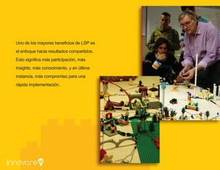 Uno de los mayores
beneficios de LSP
es el enfoque hacia
resultados compartidos.
Esto significa más
participación,
más insights, más
conocimiento, y en
última instancia, más
compromiso para una
rápida implementación.
 
