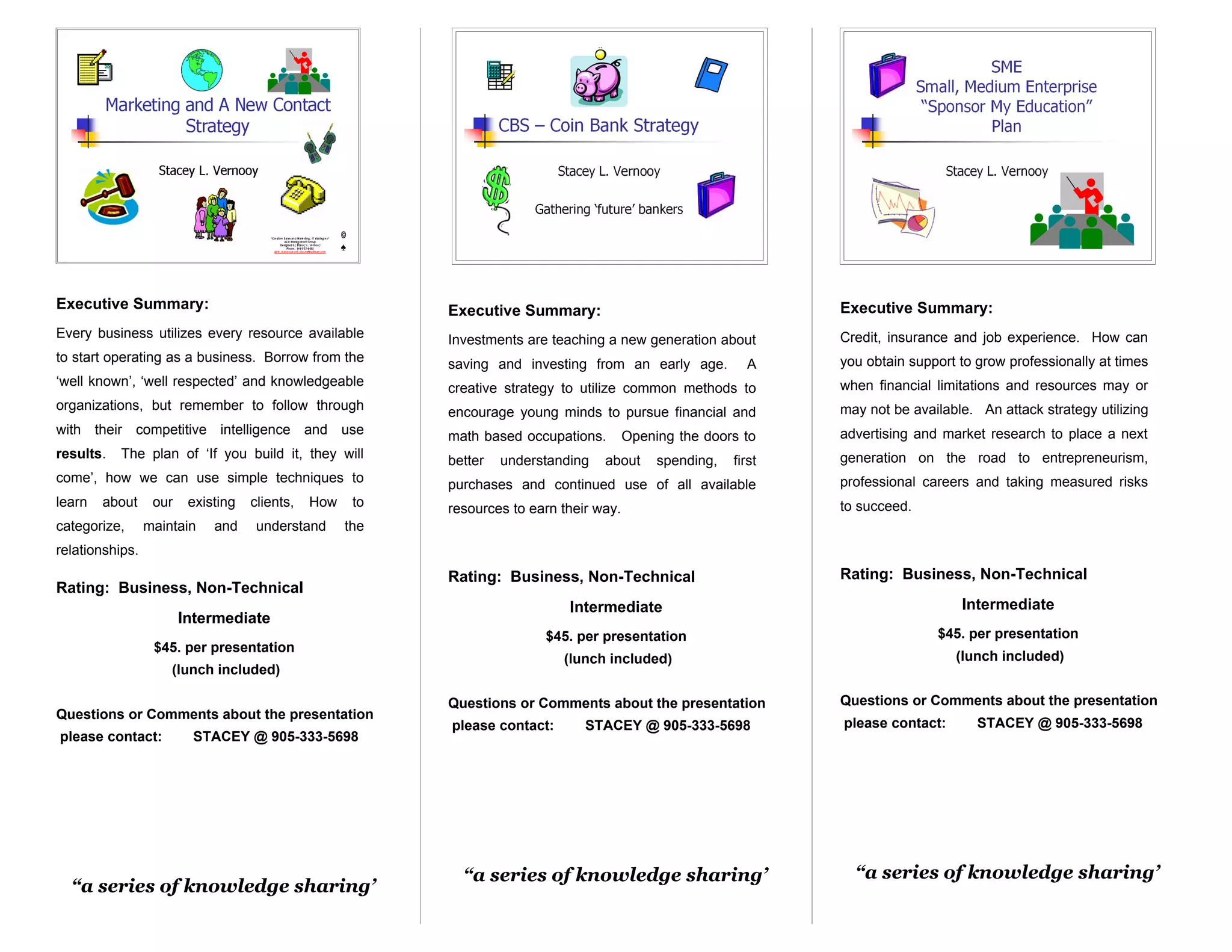 Executive Summary:                                         Executive Summary:                                      Executive Summary:
Every business utilizes every resource available           Investments are teaching a new generation about         Credit, insurance and job experience. How can
to start operating as a business. Borrow from the          saving and investing from an early age.           A     you obtain support to grow professionally at times
‘well known’, ‘well respected’ and knowledgeable           creative strategy to utilize common methods to          when financial limitations and resources may or
organizations, but remember to follow through              encourage young minds to pursue financial and           may not be available. An attack strategy utilizing
with their competitive intelligence and use                math based occupations.        Opening the doors to     advertising and market research to place a next
results.   The plan of ‘If you build it, they will         better   understanding   about      spending,   first   generation on the road to entrepreneurism,
come’, how we can use simple techniques to                 purchases and continued use of all available            professional careers and taking measured risks
learn   about     our    existing   clients,   How    to   resources to earn their way.                            to succeed.
categorize,      maintain    and     understand      the
relationships.
                                                           Rating: Business, Non-Technical                         Rating: Business, Non-Technical
Rating: Business, Non-Technical
                                                                              Intermediate                                            Intermediate
                        Intermediate
                                                                          $45. per presentation                                   $45. per presentation
                  $45. per presentation
                                                                             (lunch included)                                        (lunch included)
                     (lunch included)

                                                           Questions or Comments about the presentation            Questions or Comments about the presentation
Questions or Comments about the presentation
                                                           please contact:       STACEY @ 905-333-5698             please contact:       STACEY @ 905-333-5698
please contact:          STACEY @ 905-333-5698




                                                             “a series of knowledge sharing’                         “a series of knowledge sharing’
  “a series of knowledge sharing’
 