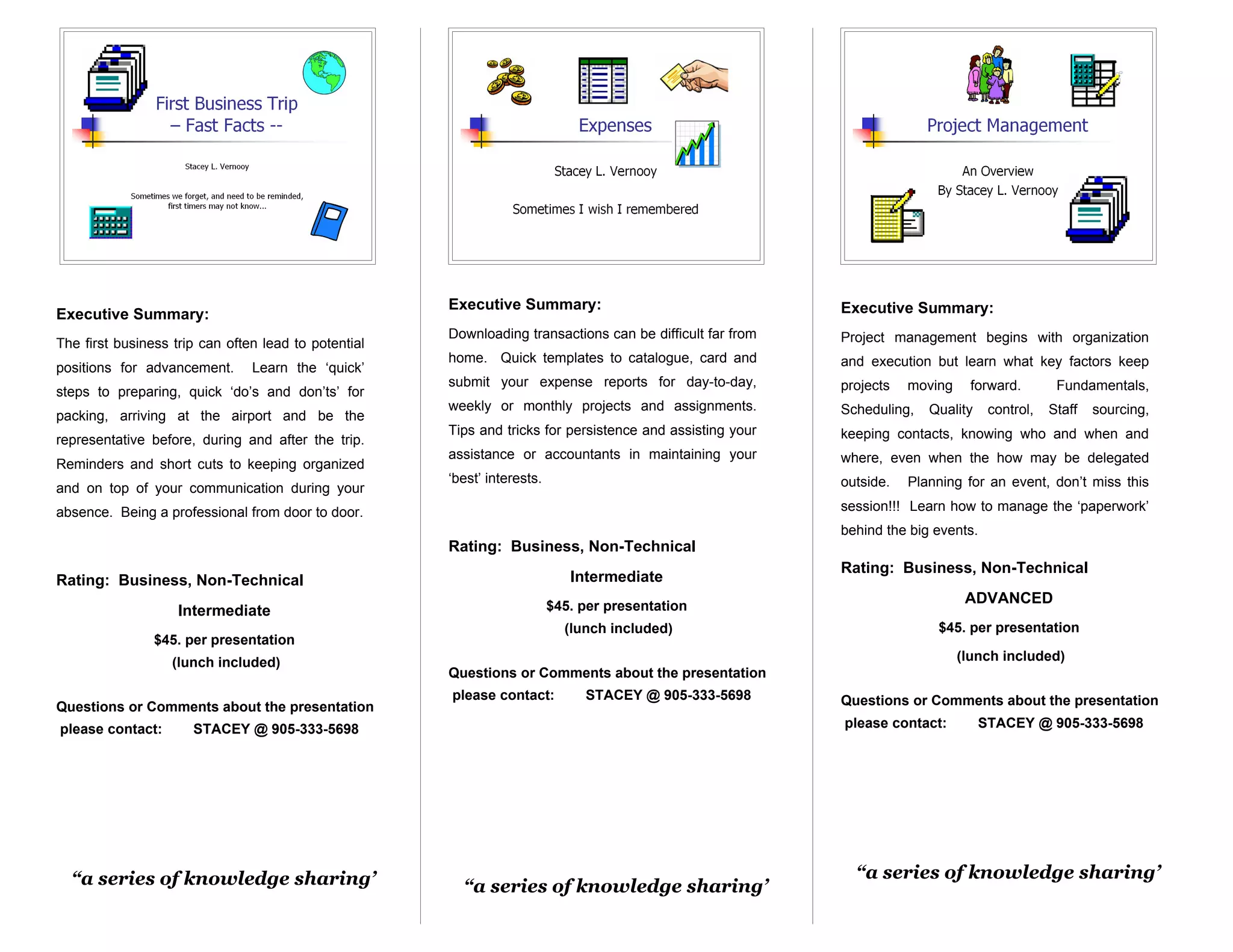 Executive Summary:                                   Executive Summary:
Executive Summary:
                                                      Downloading transactions can be difficult far from   Project management begins with organization
The first business trip can often lead to potential
                                                      home. Quick templates to catalogue, card and         and execution but learn what key factors keep
positions for advancement.      Learn the ‘quick’
                                                      submit your expense reports for day-to-day,          projects   moving     forward.       Fundamentals,
steps to preparing, quick ‘do’s and don’ts’ for
                                                      weekly or monthly projects and assignments.          Scheduling,   Quality    control,   Staff   sourcing,
packing, arriving at the airport and be the
                                                      Tips and tricks for persistence and assisting your   keeping contacts, knowing who and when and
representative before, during and after the trip.
                                                      assistance or accountants in maintaining your        where, even when the how may be delegated
Reminders and short cuts to keeping organized
                                                      ‘best’ interests.                                    outside.   Planning for an event, don’t miss this
and on top of your communication during your
absence. Being a professional from door to door.                                                           session!!! Learn how to manage the ‘paperwork’
                                                                                                           behind the big events.
                                                      Rating: Business, Non-Technical
                                                                                                           Rating: Business, Non-Technical
Rating: Business, Non-Technical                                              Intermediate
                                                                          $45. per presentation
                                                                                                                                ADVANCED
                    Intermediate
                                                                            (lunch included)                              $45. per presentation
                $45. per presentation
                   (lunch included)                                                                                            (lunch included)
                                                      Questions or Comments about the presentation
                                                      please contact:          STACEY @ 905-333-5698       Questions or Comments about the presentation
Questions or Comments about the presentation
please contact:       STACEY @ 905-333-5698                                                                please contact:         STACEY @ 905-333-5698




  “a series of knowledge sharing’                                                                            “a series of knowledge sharing’
                                                        “a series of knowledge sharing’
 