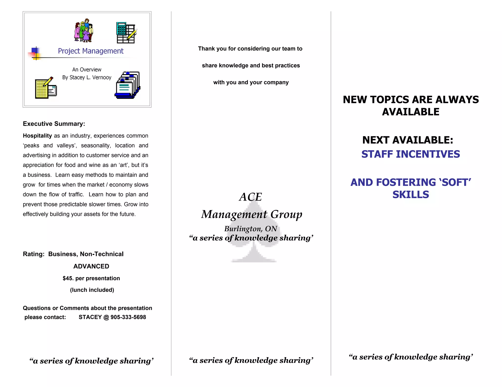 Thank you for considering our team to

                                                          share knowledge and best practices

                                                              with you and your company


                                                                                                 NEW TOPICS ARE ALWAYS
                                                                                                       AVAILABLE
Executive Summary:
Hospitality as an industry, experiences common
‘peaks and valleys’, seasonality, location and
                                                                                                    NEXT AVAILABLE:
advertising in addition to customer service and an                                                  STAFF INCENTIVES
appreciation for food and wine as an ‘art’, but it’s
a business. Learn easy methods to maintain and
grow for times when the market / economy slows                                                    AND FOSTERING ‘SOFT’
down the flow of traffic. Learn how to plan and
                                                                       ACE                              SKILLS
prevent those predictable slower times. Grow into
effectively building your assets for the future.          Management Group
                                                                 Burlington, ON
                                                       “a series of knowledge sharing’

Rating: Business, Non-Technical
                     ADVANCED
                $45. per presentation

                    (lunch included)


Questions or Comments about the presentation
please contact:        STACEY @ 905-333-5698




                                                       “a series of knowledge sharing’           “a series of knowledge sharing’
  “a series of knowledge sharing’
 