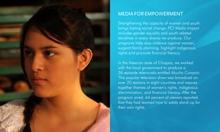 MEDIA FOR EMPOWERMENT
Strengthening the capacity of women and youth
brings lasting social change. PCI Media Impact
includes gender equality and youth-related
storylines in every drama we produce. Our
programs help stop violence against women,
support family planning, highlight indigenous
rights and promote financial literacy.
In the Mexican state of Chiapas, we worked
with the local government to produce a
36-episode telenovela entitled Mucho Corazón.
This popular television show was broadcast on
over 20 stations in eight countries and weaves
together themes of women’s rights, indigenous
discrimination, and financial literacy. After the
program aired, 64 percent of viewers reported
that they had learned how to safely stand up for
their own rights.
 