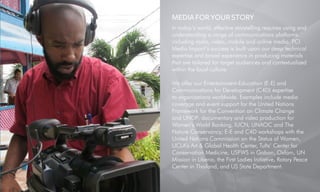 MEDIA FOR YOUR STORY
In today’s world, effective storytelling requires using and
understanding a range of communications platforms
including radio, video, mobile and online media. PCI
Media Impact’s success is built upon our deep technical
expertise and broad experience in producing materials
that are tailored for target audiences and contextualized
within the local culture.
We offer our Entertainment-Education (E-E) and
Communications for Development (C4D) expertise
to organizations worldwide. Examples include media
coverage and event support for the United Nations
Framework for the Convention on Climate Change
and UNDP; documentary and video production for
Women’s World Banking, IUCN, UNAOC and The
Nature Conservancy; E-E and C4D workshops with the
United Nations Commission on the Status of Women,
UCLA’s Art & Global Health Center, Tufts’ Center for
Conservation Medicine, USFWS in Gabon, Oxfam, UN
Mission in Liberia, the First Ladies Initiative, Rotary Peace
Center in Thailand, and US State Department.
 