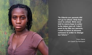 “In Liberia our parents did
not go to school. Only boys
went to school. Girls were
told to marry boys in order
to be taken care of. I don’t
want to be like our parents,
I want to learn to become
someone in order to change
our future.”
Vistor, Liberia
Let’s Speak Out Participant
 