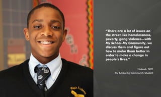 “There are a lot of issues on
the street like homelessness,
poverty, gang violence—with
My School-My Community, we
discuss them and figure out
how to make them better in
order to make a change in
people’s lives.”
Habeeb, NYC
My School-My Community Student
 