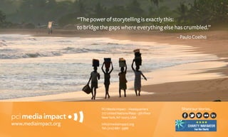 “The power of storytelling is exactly this:
to bridge the gaps where everything else has crumbled.”
PCI Media Impact – Headquarters
777 United Nations Plaza – 5th Floor
New York, NY 10017, USA
info@mediaimpact.org
Tel: (212) 687 - 3366
www.mediaimpact.org
Share our stories...
– Paulo Coelho
 