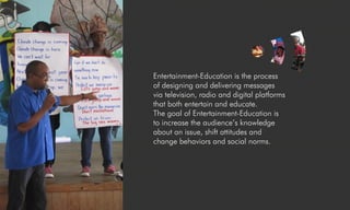 Entertainment-Education is the process
of designing and delivering messages
via television, radio and digital platforms
that both entertain and educate.
The goal of Entertainment-Education is
to increase the audience’s knowledge
about an issue, shift attitudes and
change behaviors and social norms.
 