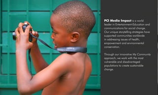 PCI Media Impact is a world
leader in Entertainment-Education and
communications for social change.
Our unique storytelling strategies have
supported communities worldwide
in addressing issues of health,
empowerment and environmental
conservation.
Through our innovative My Community
approach, we work with the most
vulnerable and disadvantaged
populations to create sustainable
change.
 