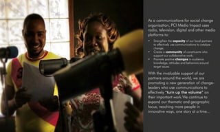 As a communications for social change
organization, PCI Media Impact uses
radio, television, digital and other media
platforms to:
•	 Strengthen the capacity of our local partners
to effectively use communications to catalyze
change;
•	 Create a community of constituents who
support our collaborative work;
•	 Promote positive changes in audience
knowledge, attitudes and behaviors around
target issues.
With the invaluable support of our
partners around the world, we are
promoting a new generation of change-
leaders who use communications to
effectively “turn up the volume” on
their important work.We continue to
expand our thematic and geographic
focus, reaching more people in
innovative ways, one story at a time...
 