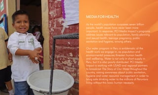 As the world’s population surpasses seven billion
people, health issues have never been more
important. In response, PCI Media Impact’s programs
address issues relevant to population, family planning
and sexual health, teenage pregnancy, public
sanitation and hygiene, among others.
Our water program in Peru is emblematic of the
health work we engage in, as population and
environmental pressures threaten human health
and wellbeing. Water is not only in short supply in
Peru, but it is also poorly distributed. PCI Media
Impact is working with USAID and regional partners
to broadcast The Story of Our Water thoughout the
country, raising awareness about public sanitation,
hygiene and water resource management in order to
bring safe drinking water to the millions of Peruvians
living without this basic human necessity.
MEDIA FOR HEALTH
 