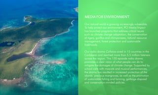 MEDIA FOR ENVIRONMENT
Our natural world is growing increasingly vulnerable.
To help protect our environment, PCI Media Impact
has launched programs that address critical issues
such as climate change adaptation, the conservation
of tigers, gorillas and chimpanzees, natural resource
management, forest protection and sustainable
livelihoods.
Our radio drama Callaloo aired in 15 countries in the
Caribbean and reached more than 5.5 million listeners
across the region. This 130-episode radio drama
promotes a clear vision of what people can do to
mitigate the damages of climate change. Supported by
school visits with mascots and musical performances,
the drama has resulted in increased protection of the
islands’ precious mangroves, as well as the promotion
of sustainable fishing and farming, garbage disposal
and conservation-minded policies.
 