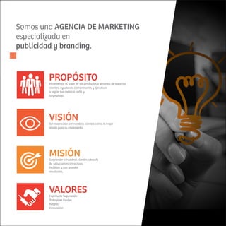 Somos una AGENCIA DE MARKETING
especializada en
publicidad y branding.
Incrementar el Valor de los productos o servicios de nuestros
clientes, ayudando a empresarios y ejecutivos
a lograr sus metas a corto y
largo plazo.
PROPÓSITO
MISIÓNSorprender a nuestros clientes a través
de soluciones creativas,
factibles y con grandes
resultados.
VISIÓNSer reconocido por nuestros clientes como el mejor
aliado para su crecimiento.
VALORESEspíritu de Superación
Trabajo en Equipo
Alegría
Innovación
 