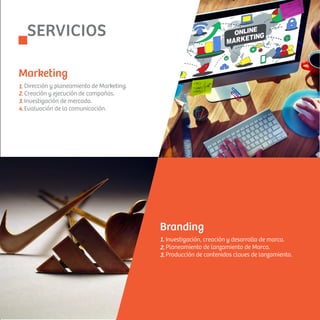 1.
2.
3.
4.
Dirección y planeamiento de Marketing.
Creación y ejecución de campañas.
Investigación de mercado.
Evaluación de la comunicación.
Marketing
1.
2.
3.
Investigación, creación y desarrollo de marca.
Planeamiento de lanzamiento de Marca.
Producción de contenidos claves de lanzamiento.
Branding
SERVICIOS
 
