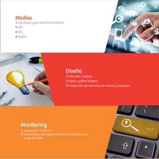 1. Estrategia y ejecución de campañas:
ATL
BTL
Digital
Medios
1.
2.
3.
1.
2.
Dirección creativa.
Diseño gráﬁco integral.
Adaptación de manuales de marca y franquicia.
Diseño
Supervisión comercial.
Evaluación y optmización de la comunicación en el
punto de venta.
Monitoring
 