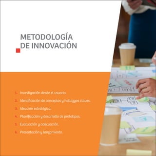 METODOLOGÍA
DE INNOVACIÓN
Investigación desde el usuario.
Identiﬁcación de conceptos y hallazgos claves.
Ideación estratégica.
Planiﬁcación y desarrollo de prototipos.
Evaluación y adecuación.
Presentación y lanzamiento.
1.
2.
3.
4.
5.
6.
 
