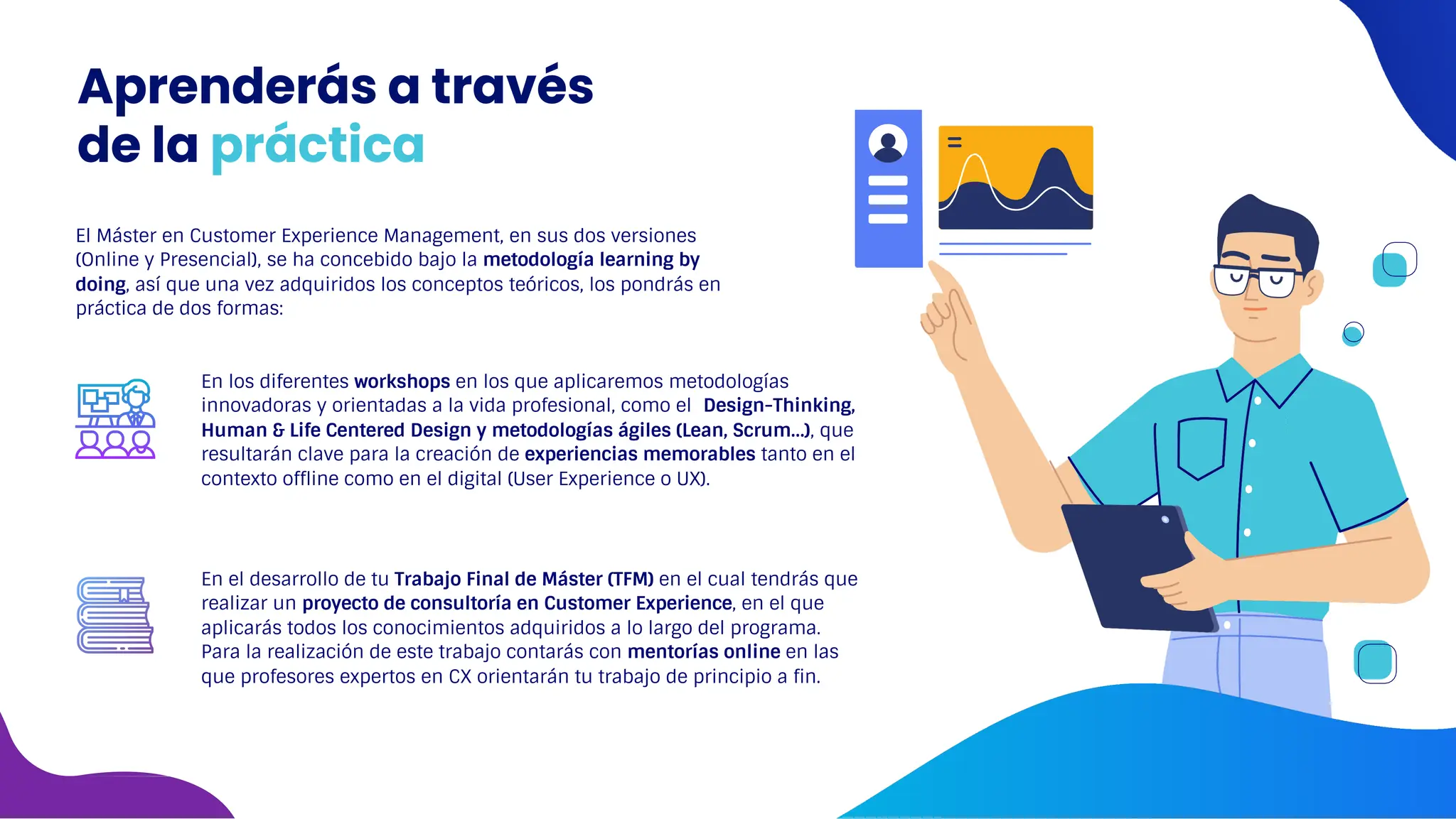 El Máster en Customer Experience Management, en sus dos versiones
(Online y Presencial), se ha concebido bajo la metodología learning by
doing, así que una vez adquiridos los conceptos teóricos, los pondrás en
práctica de dos formas:
En los diferentes workshops en los que aplicaremos metodologías
innovadoras y orientadas a la vida profesional, como el Design-Thinking,
Human & Life Centered Design y metodologías ágiles (Lean, Scrum…), que
resultarán clave para la creación de experiencias memorables tanto en el
contexto offline como en el digital (User Experience o UX).
En el desarrollo de tu Trabajo Final de Máster (TFM) en el cual tendrás que
realizar un proyecto de consultoría en Customer Experience, en el que
aplicarás todos los conocimientos adquiridos a lo largo del programa.
Para la realización de este trabajo contarás con mentorías online en las
que profesores expertos en CX orientarán tu trabajo de principio a fin.
Aprenderás a través
de la práctica
 