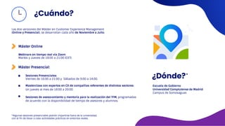 Las dos versiones del Máster en Customer Experience Management
(Online y Presencial), se desarrollan cada año de Noviembre a Julio.
Máster Presencial:
¿Dónde?
Escuela de Gobierno
Universidad Complutense de Madrid
Campus de Somosaguas
Masterclass con expertos en CX de compañías referentes de distintos sectores:
Un jueves al mes de 18:00 a 20:00.
Sesiones de asesoramiento y mentoría para la realización del TFM, programadas
de acuerdo con la disponibilidad de tiempo de asesores y alumnos.
*Algunas sesiones presenciales podrán impartirse fuera de la universidad,
con el fin de llevar a cabo actividades prácticas en entornos reales.
¿Cuándo?
Máster Online
Webinars en tiempo real vía Zoom
Martes y Jueves de 18:00 a 21:00 (CET)
Sesiones Presenciales:
Viernes de 16:00 a 21:00 y Sábados de 9:00 a 14:00.
 