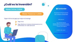 Acuerdo de financiación
con el Banco Santander
Luis Lafuente Martos
Director Oficina Universitaria 6134
Universidad Complutense de Madrid
- Campus Somosaguas
Infórmate en:
(+34) 91 351 10 42
ljlafuente@gruposantander.es
Pago único
Pago diferido en 4 plazos directamente con la
Universidad, sin coste adicional
Elige la forma de pago que mejor te convenga:
¿Cuál es la inversión?
Máster Online: 3.090€
Máster Presencial: 5.000€
 