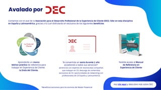 Avalado por
Haz clic aquí y descubre más sobre DEC
Aprenderás un marco
teórico-práctico de referencia para
trabajar en Experiencia de Cliente:
la Onda del Cliente.
Tendrás acceso al Manual
de Referencia en
Experiencia de Cliente
Te convertirás en socio durante 1 año
accediendo a todos sus servicios*:
ponencias con expertos de reconocidas compañías
que trabajan en CX, descarga de contenidos
exclusivos de CX, oportunidades de networking con
profesionales de CX España y Latinoamérica.
Contamos con el aval de la Asociación para el Desarrollo Profesional de la Experiencia de Cliente (DEC), líder en esta disciplina
en España y Latinoamérica, gracias a lo cual disfrutarás en exclusiva de los siguientes beneficios:
*Beneficios exclusivos para los alumnos del Master Presencial
 