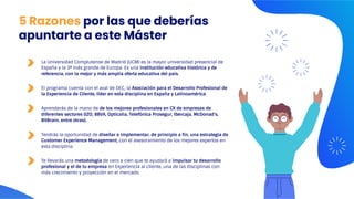 5 Razones por las que deberías
apuntarte a este Máster
La Universidad Complutense de Madrid (UCM) es la mayor universidad presencial de
España y la 3ª más grande de Europa. Es una institución educativa histórica y de
referencia, con la mejor y más amplia oferta educativa del país.
El programa cuenta con el aval de DEC, la Asociación para el Desarrollo Profesional de
la Experiencia de Cliente, líder en esta disciplina en España y Latinoamérica.
Aprenderás de la mano de de los mejores profesionales en CX de empresas de
diferentes sectores (IZO, BBVA, Opticalia, Telefónica Prosegur, Ibercaja, McDonad's,
BitBrain, entre otras).
Tendrás la oportunidad de diseñar e implementar, de principio a fin, una estrategia de
Customer Experience Management, con el asesoramiento de los mejores expertos en
esta disciplina.
Te llevarás una metodología de cero a cien que te ayudará a impulsar tu desarrollo
profesional y el de tu empresa en Experiencia al cliente, una de las disciplinas con
más crecimiento y proyección en el mercado.
 