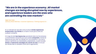 En un mercado tan saturado como el actual, brindar experiencias
excepcionales a los clientes es un factor crucial para el éxito de
cualquier compañía.
A lo largo de este learning journey aprenderás todas las herramientas
y conocimientos necesarios para que puedas comprender a fondo las
experiencias que viven los clientes con una compañía o una marca,
conocer realmente sus necesidades y expectativas, y a partir de esto,
diseñar e implementar estrategias de creación de valor, en las que
los clientes sean el verdadero centro de la organización.
Sean Van Tyne
Advisory Board Member, Customer Experience, Thinking Engines Inc.
“We are in the experience economy. All market
changes are being disrupted now by experiences,
and experience leaders are the ones who
are controlling the new markets”
 