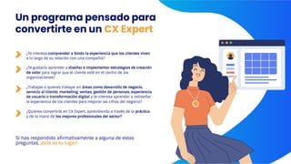 Si has respondido afirmativamente a alguna de estas
preguntas, ¡éste es tu lugar!
¿Te interesa comprender a fondo la experiencia que los clientes viven
a lo largo de su relación con una compañía?
¿Te gustaría aprender a diseñar e implementar estrategias de creación
de valor para lograr que el cliente esté en el centro de las
organizaciones?
¿Trabajas o quieres trabajar en áreas como desarrollo de negocio,
servicio al cliente, marketing, ventas, gestión de personas, experiencia
de usuario o transformación digital y te interesa aprender a rediseñar
la experiencia de los clientes para mejorar las cifras del negocio?
¿Quieres convertirte en CX Expert, aprendiendo a través de la práctica
y de la mano de los mejores profesionales del sector?
Un programa pensado para
convertirte en un CX Expert
 