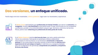 Dos versiones, un enfoque unificado.
Podrás elegir entre dos modalidades, online o presencial, según sean tus necesidades y expectativas.
El Máster Online está diseñado para profesionales con tiempo limitado, que valoran la autonomía y la
autogestión. Tendrás más flexibilidad ya que podrás asistir a clase, comunicarte con tus compañeros
y profesores y acceder a los contenidos desde cualquier lugar. Asimismo, al eliminar las barreras
físicas, podrás hacer networking con profesionales de todas partes del mundo.
En el Máster Presencial tendrás más horas de clase y por tanto, podrás profundizar
más en los contenidos. Participarás en workshops y talleres colaborativos
desarrollados en entornos físicos, lo cual fomenta la socialización e interacción
personal. Si nos visitas desde el extranjero tendrás la oportunidad de disfrutar de la
experiencia de vivir y/o trabajar en España. En definitiva, es un programa diseñado
para vivir la experiencia de aprendizaje, compartiendo con profesores y compañeros
de forma más directa.
 