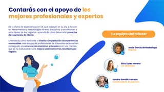 De la mano de especialistas en CX, que trabajan en su día a día con
las herramientas y metodologías de esta disciplina, y se enfrentan a
retos reales de los negocios, aprenderás cómo desarrollar proyectos
de Experiencia de Cliente.
Entenderás cómo mediante el diseño e implantación de experiencias
memorables, este equipo de profesionales de diferentes sectores han
conseguido una vinculación emocional y duradera con sus clientes,
que se ha traducido en una mejora sostenible en los resultados del
negocio.
Tu equipo del Máster
Contarás con el apoyo de los
mejores profesionales y expertos
Jesús García de Madariaga
Director
Elisa López Moreno
Co-directora
Sandra Sansón Caicedo
Coordinadora Académica
 