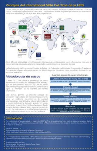 Babson College
USA
IAE Business School
ARGENTINA
INCAE Business School
COSTA RICA
NICARAGUA
Universidad Privada
Boliviana
BOLIVIA
Indian Institute of
Management
INDIA
IESE Business School
ESPAÑA
IMD Business School
SUIZA
ICMS Centre for
Management Studies
IRÁN
AIM Asian Institute
of Management
FILIPINAS
Harvard Business School
USAIPADE Business School
MÉXICO
Los tres pasos de esta metodología:
Lectura individual del caso y nota técnica
Discusión Grupal
Clase Plenaria
Resultados
Se toman las bases del caso y se establece la situación o problema.
La discusión de grupo es donde se logra mayor aprendizaje debido a
los diferentes puntos de vista y experiencias, ayudan a dar un salto
cualitativo al pensamiento.
En la clase plenaria se exponen los diferentes puntos de vista de los
grupos. Con la participación individual se promueve el debate para
concluir con la toma de decisiones y desarrollo de un plan.
El método desarrolla en los participantes una visión global del
negocio, capacidad analítica e intensa preparación para la toma de
decisiones en el mundo empresarial.
Es uno de los once programas del mundo que hacen uso intensivo de la metodología de casos en todos sus
cursos, con infraestructura moderna y exclusiva. Los profesores de este programa que enseñan por este método
se dedican a la investigación en el área de su especialidad.
Ventajas del International MBA Full Time de la UPB
Es un MBA de alta calidad a nivel nacional e internacional constituyéndose en un referente que incorpora al
mundo laboral profesionales altamente capacitados que contribuyen al desarrollo del país.
La Confederación de Empresarios Privados de Bolivia y la Federación de Entidades Empresariales Privadas de
Cochabamba, ofrecen a los participantes del MBA trabajos de consultoría como modalidad de titulación, en
empresas asociadas.
Metodología de casos
El MBA FULL TIME utiliza la metodología de casos
desarrollada por la Escuela de Negocios de Harvard,
que es exitosamente aplicada por INCAE como
instrumento principal para la enseñanza, también para
lograr la inmersión en la realidad del mundo
empresarial.
Esta técnica permite un eficiente proceso de
orientación – aprendizaje por medio del razonamiento
sobre un problema específico de la realidad
empresarial que es analizado y solucionado mediante
el estudio individual, la discusión grupal y en sesión
plenaria con el apoyo de un profesor facilitador, donde
toman la decisión más acertada y proponen un plan de
acción. De esta manera se enfatiza la capacidad para
tomar mejores decisiones en un entorno cambiante.
“La metodología de casos y trabajo en equipo del MBA Full Time, te lleva a superar retos profesionales y personales a diario,
lo que sumados a la red de contactos que te brinda la UPB y el esfuerzo que uno le ponga, te abre las puertas al éxito en el
mundo de los negocios.”
Sergio R. Baltazar Ch.
Sub Gerente de Administración y Gestión Estratégica
LEN & Asociados Ingenieros Consultores Ltda, Santiago de Chile
"La ventaja de tomar el programa MBA Full Time, es que permite sumergirse en las diferentes áreas de la administración, y
desarrollar competencias necesarias para la toma de decisiones empresariales."
Luis Miguel Rubin de Celis
Administración de carga útil Satélite Tupac Katari 1
Agencia Boliviana Espacial
TESTIMONIOS
 