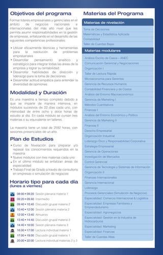 Formar líderes empresariales y gerenciales en el
ámbito de negocios nacionales e
internacionales del más alto nivel que les
permita asumir responsabilidades en la gestión
de empresas, enfatizando en el desarrollo de las
siguientes competencias profesionales:
08:00 • 09:20 Sesión plenaria materia 1
09:20 • 09:40 Intermedio
09:40 • 10:40 Discusión grupal materia 2
10:40 • 12:00 Sesión plenaria materia 2
12:00 • 13:40 Almuerzo
13:40 • 14:40 Discusión grupal materia 3
14:40 • 16:00 Sesión plenaria materia 3
16:00 • 17:00 Lectura individual materia 1
17:00 • 18:00 Discusión grupal materia 1
20:00 • 22:00 Lectura individual materias 2 y 3
Curso de Nivelación para preparar y/o
repasar los conocimientos requeridos en la
maestría
Nueve módulos con tres materias cada uno
En el último módulo se enfatizan áreas de
especialidad
Trabajo Final de Grado a través de consultoría
en empresas o simulación de negocios
Modalidad y Duración
Es una maestría a tiempo completo debido a
que se imparte de manera intensiva, en
módulos sucesivos de 22 días cada uno, con
intensidad de entre ocho y doce horas de
estudio al día. En cada módulo se cursan tres
materias o su equivalente en talleres.
La maestría tiene un total de 2592 horas, con
sesiones presenciales de un año.
Materias del Programa
Toma de Decisiones
Matemáticas y Estadística Aplicada
Contabilidad
Taller de Cuerdas Bajas
Materias de nivelación
Materias modulares
Análisis Escrito de Casos – ANEC
Comunicación Gerencial y Negociaciones
Organización I
Taller de Lectura Rápida
Microeconomía para Gerentes
Gerencia de Recursos Humanos
Contabilidad Financiera y de Costos
Análisis del Entorno Macroeconómico
Gerencia de Marketing I
Métodos Cuantitativos
Finanzas I
Análisis del Entorno Económico y Político
Gerencia de Marketing II
Finanzas II
Derecho Empresarial
Organización Industrial
Liderazgo Ético y Responsabilidad Corporativa
Estrategia Empresarial
Gerencia de Operaciones
Investigación de Mercados
Control Gerencial
Gerencia de Tecnología y Sistemas de Información
Organización II
Finanzas Internacionales
Gerencia Internacional
Liderazgo
Procesos Gerenciales (Simulación de Negocios)
Especialidad: Comercio Internacional & Logística
Especialidad: Empresas Familiares y
Emprendedurismo
Especialidad: Agronegocios
Especialidad: Gestión en la Industria de
Hidrocarburos
Especialidad: Marketing
Especialidad: Finanzas
Taller de Cuerdas Altas
Utilizar eficazmente técnicas y herramientas
para la resolución de problemas
empresariales
Desarrollar pensamiento analítico y
estratégico para integrar todas las áreas de la
empresa y lograr su rentabilidad
Desarrollar habilidades de dirección y
liderazgo para la toma de decisiones
Desarrollar actitud empática para entender la
diversidad de opiniones
Plan de Estudios
Horario tipo para cada día
(lunes a viernes)
Objetivos del programa
 