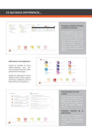 CE QUI NOUS DIFFERENCIE...



                                       Partagez vos fichiers de façon
                                       sécurisée et maîtrisée :

                                       MyCompanyFiles vous donne
                                       la possibilité de déposer plu-
                                       sieurs fichiers simultanément,
                                       de donner des accès perma-
                                       nents ou temporaires à vos
                                       clients et partenaires, de créer
                                       autant de dossiers et sous-
                                       dossiers que nécessaire en
                                       affectant les droits dossier par
                                       dossier.




  Administrez, c’est simplissime !

  Intuitif et complet, le menu
  d’Administration vous per-
  met de piloter librement votre
  plate-forme d’échanges.

  Vérifiez les affectations clients,
  éditez les fiches clients, regrou-
  pez-les par catégories, créez et
  administrez vos utilisateurs, ...




                                       Communiquez sur votre
                                       société !
                                       En un clin d’œil, vos clients vi-
                                       sualisent vos actualités sur leur
                                       page d’accueil. Annoncez le
                                       lancement d’un produit, l’arri-
                                       vée d’un nouveau collabora-
                                       teur clé...

                                       Visualisez l’activité     de   la
                                       plate-forme :
                                       Votre client a-t-il téléchargé les
                                       documents que vous lui avez
                                       envoyés ? Votre collaborateur
                                       a-t-il déposé le document at-
                                       tendu ?
 