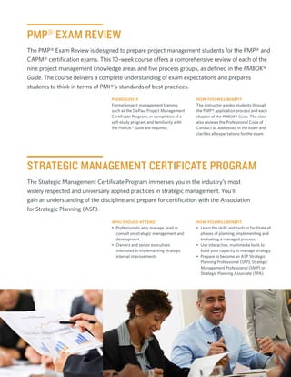 PMP® EXAM REVIEW
The PMP® Exam Review is designed to prepare project management students for the PMP® and
CAPM® certification exams. This 10-week course offers a comprehensive review of each of the
nine project management knowledge areas and five process groups, as defined in the PMBOK®
Guide. The course delivers a complete understanding of exam expectations and prepares
students to think in terms of PMI®’s standards of best practices.
                                  Prerequisite                              How You Will Benefit
                                  Formal project management training,       The instructor guides students through
                                  such as the DePaul Project Management     the PMP® application process and each
                                  Certificate Program, or completion of a   chapter of the PMBOK® Guide. The class
                                  self-study program and familiarity with   also reviews the Professional Code of
                                  the PMBOK® Guide are required.            Conduct as addressed in the exam and
                                                                            clarifies all expectations for the exam.




STRATEGIC MANAGEMENT CERTIFICATE PROGRAM
The Strategic Management Certificate Program immerses you in the industry’s most
widely respected and universally applied practices in strategic management. You’ll
gain an understanding of the discipline and prepare for certification with the Association
for Strategic Planning (ASP).
                                  Who Should Attend                         How You Will Benefit
                                  •	 Professionals who manage, lead or      •	 Learn the skills and tools to facilitate all
                                     consult on strategic management and       phases of planning, implementing and
                                     development                               evaluating a managed process.
                                  •	 Owners and senior executives           •	 Use interactive, multimedia tools to
                                     interested in implementing strategic      build your capacity to manage strategy.
                                     internal improvements                  •	 Prepare to become an ASP Strategic
                                                                               Planning Professional (SPP), Strategic
                                                                               Management Professional (SMP) or
                                                                               Strategic Planning Associate (SPA).




                                                                                                 cpe.depaul.edu/mdc |	3
 