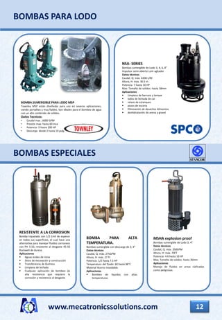 www.mecatronicssolutions.com 12
BOMBAS ESPECIALES
BOMBAS PARA LODO
BOMBA SUMERGIBLE PARA LODO MSP
Townley MSP están diseñadas para uso en severas aplicaciones,
siendo portables y muy fiables. Son ideales para el bombeo de agua
con un alto contenido de sólidos.
Datos Tecnicos:
• Caudal max.: 6000 GPM
• Presión max: hasta 60 mca
• Potencia: 5 Hasta 200 HP
• Descarga: desde 2 hasta 10 pulg.
NSA- SERIES
Bombas sumergible de Lodo 3, 4, 6, 8”
Impulsor semi abierto com agitador
Datos técnicos
Caudal, Q: máx. 6300 L/M
Altura, H: máx. 30.5 m
Potencia: 7 hasta 30 HP
Max. Tamaño de solidos: hasta 38mm
Aplicaciones
 Limpieza de barcaza y tanque
 lodos de lechada de cal
 relave de estanques
 pozos de escoria
 Eliminación de desechos Alimentos
 deshidratación de arena y gravel
RESISTENTE A LA CORROSION
Bomba niquelado con 1/2-1mil de espesor
en todas sus superficies, el cual hace una
alternativa para manejar fluidos corrosivos
con PH 3-10, resistente al desgaste 45-50
Rockwell de dureza.
Aplicaciones
 Aguas ácidas de mina
 Sitios de excavación y construcción
 Transferencia de Química
 Limpieza de lechada
 Cualquier aplicación de bombeo de
alta resistencia que requiere la
corrosión y resistencia al desgaste.
BOMBA PARA ALTA
TEMPERATURA.
Bombas sumergible con descarga de 3, 4”
Datos técnicos
Caudal, Q: máx. 275GPM
Altura, H: máx. 27 Ft
Potencia: 1/2 hasta 7.5 HP
Temperatura del fluido: 60 hasta 88°C
Material Aceros inoxidable.
Aplicaciones
 Bombeo de líquidos con altas
temperaturas.
MSHA explosion proof
Bombas sumergible de Lodo 3, 4”
Datos técnicos
Caudal, Q: máx. 350GPM
Altura, H: máx. 70FT
Potencia: 4.6 hasta 10 HP
Max. Tamaño de solidos: hasta 30mm
Aplicaciones
Manejo de fluidos en areas claficadas
como peligrosas.
 