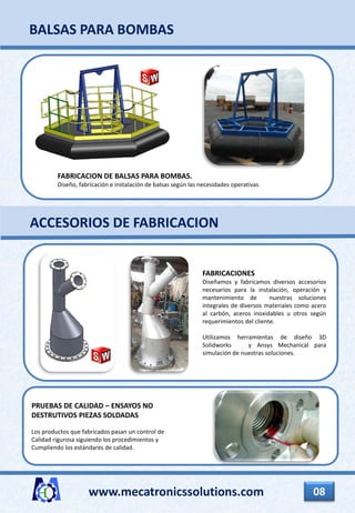 www.mecatronicssolutions.com 08
FABRICACIONES
Diseñamos y fabricamos diversos accesorios
necesarios para la instalación, operación y
mantenimiento de nuestras soluciones
integrales de diversos materiales como acero
al carbón, aceros inoxidables u otros según
requerimientos del cliente.
Utilizamos herramientas de diseño 3D
Solidworks y Ansys Mechanical para
simulación de nuestras soluciones.
PRUEBAS DE CALIDAD – ENSAYOS NO
DESTRUTIVOS PIEZAS SOLDADAS
Los productos que fabricados pasan un control de
Calidad rigurosa siguiendo los procedimientos y
Cumpliendo los estándares de calidad.
ACCESORIOS DE FABRICACION
BALSAS PARA BOMBAS
FABRICACION DE BALSAS PARA BOMBAS.
Diseño, fabricación e instalación de balsas según las necesidades operativas.
 