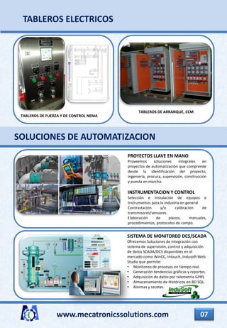 www.mecatronicssolutions.com 07
SOLUCIONES DE AUTOMATIZACION
PROYECTOS LLAVE EN MANO
Proveemos soluciones integrales en
proyectos de automatización que comprende
desde la identificación del proyecto,
ingeniería, procura, supervisión, construcción
y puesta en marcha.
INSTRUMENTACION Y CONTROL
Selección e Instalación de equipos e
Instrumentos para la industria en general
Contrastación y/o calibración de
transmisores/sensores.
Elaboración de planos, manuales,
procedimientos, protocolos de campo.
SISTEMA DE MONITOREO DCS/SCADA
Ofrecemos Soluciones de integración con
sistema de supervisión, control y adquisición
de datos SCADA/DCS disponibles en el
mercado como WinCC, Intouch, Indusoft Web
Studio que permite:
• Monitoreo de procesos en tiempo real.
• Generación tendencias gráficas y reportes.
• Adquisición de datos por telemetría GPRS
• Almacenamiento de Históricos en BD SQL.
• Alarmas y recetas.
TABLEROS ELECTRICOS
TABLEROS DE FUERZA Y DE CONTROL NEMA
TABLEROS DE ARRANQUE, CCM
 