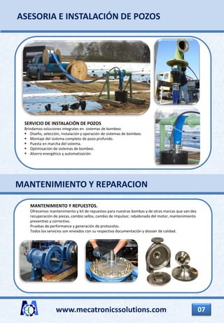 www.mecatronicssolutions.com 07
SERVICIO DE INSTALACIÓN DE POZOS
Brindamos soluciones integrales en sistemas de bombeo:
 Diseño, selección, instalación y operación de sistemas de bombeo.
 Montaje del sistema completo de pozo profundo.
 Puesta en marcha del sistema.
 Optimización de sistemas de bombeo.
 Ahorro energético y automatización
ASESORIA E INSTALACIÓN DE POZOS
MANTENIMIENTO Y REPUESTOS.
Ofrecemos mantenimiento y kit de repuestos para nuestras bombas y de otras marcas que van des
recuperación de piezas, cambio sellos, cambio de impulsor, rebobinado del motor, mantenimiento
preventivo y correctivo.
Pruebas de performance y generación de protocolos.
Todos los servicios son enviados con su respectiva documentación y dossier de calidad.
MANTENIMIENTO Y REPARACION
 