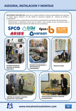 www.mecatronicssolutions.com 15
ASESORIA, INSTALACION Y MONTAJE
CONTRÓL DE CALIDAD A NUESTRO
PRODUCTOS Y SOLUCIONES
AUTOMATIZACION DE
SISTEMAS DE PRESIÓN
CONSTANTE
PRUEBAS DE PERFOMANCE Y
CERTIFICADOS DE
CONFORMIDAD
PRODUCTO FINAL
CAPACITACIÓN CONTINUA A NUESTRO
COLABORADORES
MECATRONICS SOLUTIONS SAC cuenta con un equipo calificado en diversas especialidades que le garantiza
un trabajo seguro, eficiente y de alta calidad en soluciones integrales de sistemas de bombeo y
automatización.
• Ofrecemos asesoría y soporte técnico permanente y especializado 24 horas del día 7 días de la semana.
• Representamos a importantes marcas que son líderes a nivel mundial, lo que nos permite poner a
disposición del mercado productos de calidad a precios competitivos.
 