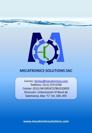 www.mecatronicssolutions.com
MECATRONICS SOLUTIONS SAC
Correo: Ventas@mecatronicss.com
Teléfono: (511) 374-6706
Celular: (511) 941392472/991519925
Dirección: Urbanización El Rosal de
Salamanca, bloc “C” Int. 104, ATE
 