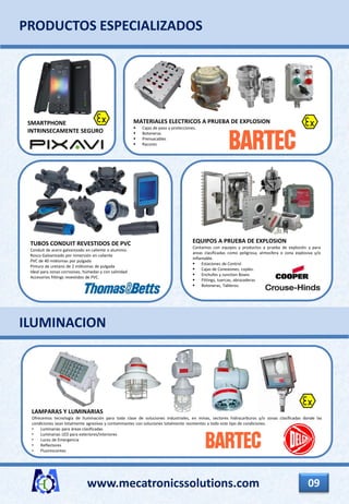www.mecatronicssolutions.com 09
TUBOS CONDUIT REVESTIDOS DE PVC
Conduit de acero galvanizado en caliente o aluminio.
Rosca Galvanizado por inmersión en caliente
PVC de 40 milésimas por pulgada
Pintura de uretano de 2 milésimas de pulgada
Ideal para zonas corrosivas, húmedas y con salinidad
Accesorios fittings revestidos de PVC.
EQUIPOS A PRUEBA DE EXPLOSION
Contamos con equipos y productos a prueba de explosión y para
areas clasificadas como peligrosa, atmosfera o zona explosiva y/o
inflamable.
 Estaciones de Control
 Cajas de Conexiones, coples.
 Enchufes y Junction Boxes
 Fittings, tuercas, abrazaderas
 Botoneras, Tableros.
PRODUCTOS ESPECIALIZADOS
SMARTPHONE
INTRINSECAMENTE SEGURO
MATERIALES ELECTRICOS A PRUEBA DE EXPLOSION
 Cajas de paso y protecciones.
 Botoneras
 Prensacables
 Racores
LAMPARAS Y LUMINARIAS
Ofrecemos tecnología de Iluminación para toda clase de soluciones industriales, en minas, sectores hidrocarburos y/o zonas clasificadas donde las
condiciones sean totalmente agresivas y contaminantes con soluciones totalmente resistentes a todo este tipo de condiciones.
• Luminarias para áreas clasificadas
• Luminarias LED para exteriores/interiores
• Luces de Emergencia
• Reflectores
• Fluorescentes
ILUMINACION
 