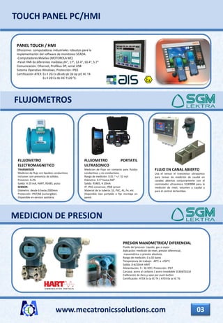FLUJO EN CANAL ABIERTO
Usa el sensor el transmisor ultrasónico
para tareas de medición de caudal en
canales abiertos conjuntamente con el
controlador ultrasónico VLW90M para la
medición de nivel, volumen y caudal y
para el control de bombas.
www.mecatronicssolutions.com 03
PANEL TOUCH / HMI
Ofrecemos computadoras industriales robustos para la
implementación del software de monitoreo SCADA.
-Computadores Móviles (MOTOROLA MC)
-Panel HMI de diferentes medidas 24", 17", 12.4", 10.4", 5.7“
Comunicación: Ethernet, Profibus DP, serial USB
Sistema Operativo Windows, Protección: IP65
Certificación ATEX: Ex II 2G Ex db eb qb [ib op pr] IIC T4
Ex II 2D Ex tb IIIC T120 °C.
TOUCH PANEL PC/HMI
FLUJOMETRO
ELECTROMAGNETICO
TRANSMISOR
Medicion de flujo em liquidos conductivos
inclusive com presencia de sólidos.
Presicion: 0.2%
Salida: 4-20 mA, HART, RS485, pulso
SENSOR:
Diámetro: desde 6 hasta 2000mm
Protección: IP67/68 (sumergible).
Disponible en version sanitária.
FLUJOMETRO PORTATIL
ULTRASONICO
Medicion de flujo sin contacto para fluidos
conductivos y no conductivos.
Rango de medición: 0.01 ~ +/- 32 m/s
Diámetro: 0.5” hasta 240”
Salida: RS485, 4-20mA
IP: IP65 conversor, IP68 sensor
Material de la tubería: SS, PVC, AL, Fe, etc
Disponible tipo portable o fijo montaje en
pared.
FLUJOMETROS
PRESION MANOMETRICA/ DIFERENCIAL
Fluido del proceso: Liquido, gas o vapor
Aplicación: medición de nivel, presión diferencial,
manométrica o presión absoluta.
Rango de medición: 0 a 20 bares
Temperatura de trabajo: -40°C a +250°C
Salida: 0-4/20mA HART
Alimentación: 9 - 36 VDC; Protección: IP67
Carcasa: acero al carbono / acero inoxidable SS304/SS316
Calibración de Zero y span por push button
Certificación: ATEX Ex ia IIC T4 / ATEX Ex ia IIC T6
MEDICION DE PRESION
 