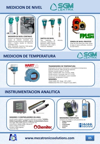 MEDIDOR DE NIVEL CONTINUO
Ponemos a su disposición una amplia gama de
equipos de medición orientados para
medición de nivel continuo en aplicaciones de
sólidos y líquidos, basados en diferentes
tecnologías como:
Radar, Ultrasonido, Capacitivo, Onda guiada,
Presión Hidrostática, By pass, etc.
MEDICION DE NIVEL
www.mecatronicssolutions.com 05
SWITCH DE NIVEL
Tipo: Capacitivo, de vibración,
conductivo, magnético, etc.
Aplicación: sólidos y líquidos
Temperatura: -10° a +150 °C
Protección: IP65/66/67
MEDICION DE TEMPERATURA
TRANSMISORES DE TEMPERATURA
Amplia gama de sensores, transmisores y controladores de temperatura.
Grado de protección: IP68 a (prueba de explosión)
Montaje: en pared, tubería 2”, riel DIN
Salidas: 0-4/20mA HART, relé o transistor, RS485
Entrada sensores: Termocupla tipo J, K, T, E; RTD
Carcasa: aluminio, policarbonato o acero inoxidable
Temperatura de operación: 0 a 85°C.
SENSORES:
Pt100, Pt1000 -RTD : Rango – 40°C a 700°C
TERMOCUPLAS TIPO J-K-S-T: Rango 0°C hasta 1600°C.
SONDA DE NIVEL FREATICO
Sonda de Cinta Plana para medir niveles
de agua en pozos profundos, monitoreo
de nível freático.
MEDIDORES PORTATILES
Contamos con medidores multi-paramétricos de:
• Oxígeno Disuelto
• PH/ORP
• Conductividad
• turbiedad
• Ozono.
SENSORES Y CONTROLADORES EN LINEA
Permite realizar medición y monitoreo online de las variables: Turbidez,
Sólidos Suspendidos, pH/ORP, oxígeno, Conductividad y Ozono.
Data logger 4MB (16000 registros); Controlador PID
Comunicación: Modbus RS485, USB para PC
Salidas analógicas 0/4-20mA
Entradas y salidas digitales;
Protección IP66.
INSTRUMENTACION ANALITICA
 