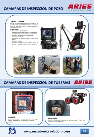 www.mecatronicssolutions.com 07
CAMARAS DE INSPECCIÓN DE POZO
GASCAM
Cámaras portátiles para inspección ideal para líneas de gas
natural , se pueden usar en ambientes y/o entornos
peligrosos.
PATHFINDER
Cámara portátiles para inspeccion de tuberias desde 6” hasta 200” y
longitudes de hasta 600 metros.
CAMARA EXPLORER
Cámaras portátiles para inspección y evaluación de
pozos, le permite detectar fallas antes de que se vuelvan
problemas catastróficos, y así reducir reparaciones
costosas e innecesarias.
Caracteristicas:
• Para diámetros de 50 a 400 mm
• Equipado con 2 cámaras para vista frontal y lateral
• Unidad de control con base giratoria y telescópica
• Grabadora digital estilo DVR (incorporada
• Llantas solidas de 16”
• Mecanismo de alineación para el cable “LEVEL
WIND”
• Micrófono incluido
• Titulador Inalámbrico (para agregar texto en
pantalla, # de pozo, nombre de cliente, fallas, etc)
CAMARAS DE INSPECCIÓN DE TUBERIAS
 