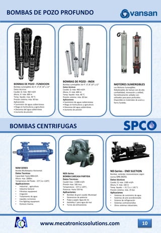 www.mecatronicssolutions.com 10
BOMBAS CENTRIFUGAS
NDS-Series
BOMBA CARCASA PARTIDA
Datos Tecnicos:
Caudal max.: 11000 m3/h
Presión max: 160 mca
Temperatura: -15°C a 120°C.
Potencia: Hasta 550 Hp
Aplicaciones:
 Bombeo de gran caudal; Municipal
• Generacion de potencia
 Pulpa y papel; Agua de rio
 Hastelloy C para agua de mar
 Torres de enfriamiento
NDM SERIES
Bomba Multietapica Horizontal.
Datos Tecnicos
Capacidad: hasta 800m3/h
Altura: max. 2000m
Temperatura del fluido: -15°C to +120°C
Applicaciones:
• Industrial , agricultura
• Industria General
• Filtration equipment
• Irrigación
• Tratamiento de agua
• Líquidos corrosivos
• Fire-fighting equipment
• Osmosis Inversa
ND-Series - END SUCTION
Bombas estándar monocelulares según
norma DIN 24255.
Datos técnicos
Caudal, Q: máx. 1300 m3/h
Altura, H: máx. 160 m
Temp. líquido: – 15 °C a + 120 °C
Presión sistema: máx. 25 bar.
Aplicaciones
• Sistemas de suministro de agua
• Sistemas de aire acondicionado
• Sistema de refrigeración
• Sistemas contraincendios
• Otros sistemas industriales.
BOMBAS DE POZO PROFUNDO
BOMBAS DE POZO - INOX
Bombas sumergibles de 4", 6",8",10" y 12"
Datos técnicos
Caudal, Q: máx. 460 m3/h
Altura, H: máx. 600 m
Temp. líquido: max. 40 °C
Presión sistema: máx. 60 bar.
Aplicaciones
• Suministro de aguas subterráneas
• Riego en horticultura y agricultura
• Descenso del agua subterránea
• Aumento de presión
BOMBAS DE POZO - FUNDICION
Bombas sumergibles de 4", 6",8",10" y 12"
Datos técnicos
Caudal, Q: máx. 460 m3/h
Altura, H: máx. 600 m
Temp. líquido: max. 40 °C
Presión sistema: máx. 60 bar.
Aplicaciones
• Suministro de aguas subterráneas
• Riego en horticultura y agricultura
• Descenso del agua subterránea
• Aumento de presión
MOTORES SUMERGIBLES
Los Motores Sumergibles
Rebobinables de Vansan son de alta
confiabilidad, innovación y calidad,
herméticamente sellados son
utilizados para pozo profundos.
Disponible en materiales de acero y
fierro fundido.
 