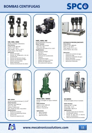 VM, VMC, VMN
Bombas centrífugas multicelulares.
Datos técnicos
Caudal, Q: máx. 400 m3/h
Altura, H: máx. 105 m
Temp. líquido: – 25 °C a + 120 °C
Presión sistema: máx. 45 bar.
Aplicaciones
• Sistemas de lavado
• Sistemas de refrigeración y de aire
acondicionado
• Sistemas de suministro de agua
• Sistemas de tratamiento de agua
• Sistemas contraincendios
• Plantas industriales
• Sistemas de alimentación de caldera.
HMC, HMN, HM
Bomba Multietapica Horizontal.
Datos Tecnicos
- Capacidad: hasta 22m3/h
- altura: max. 60m
- Temperatura del fluido: 0°C to +110°C
Applicaciones:
• Suministro de Agua.
• agricultura
• Industria General
• Sistema de aire acondicionado.
• Irrigación
• Tratamiento de agua
• Líquidos levemente corrosivos
• Sistemas de refrigeración
• Otras aplicaciones especiales.
BOMBAS CENTIFUGAS
SISTEMAS DE PRESIÓN CONSTANTE
Datos técnicos
Caudal, Q: máx. 1080m3/h
Altura, H: máx. 160 m
Temp. líquido: 0 °C a + 70 °C
Presión sistema: máx. 16 bar.
Aplicaciones
• Sistemas de suministro de agua
• Sistemas de riego
• Sistemas de tratamiento de aguas
• Plantas industriales
• Sistemas de presión constante
• Aplicaciones industriales
www.mecatronicssolutions.com 11
NEB- SERIES
Bomba Sumergible de Drenaje 2, ,3, 6, 8”
Datos Tecnicos
Capacidad: hasta 2900 L/M
Altura: max. 60m
Potencia: 2 hasta 30 HP
Max. Tamaño de solidos: hasta 20mm
Applicaciones:
• Residencial, Comercial.
• Industria de dewatering, drenaje
• Construcción.
• Proyectos de ingeniería civil.
MAM, MAL- SERIES
Bombas sumergibles de aguas residuales
3, 4, 6”
Datos técnicos
Caudal, Q: máx. 13200 L/M
Altura, H: máx. 41 m
Potencia: 3 hasta 60 HP
Aplicaciones
• Aguas residuales
• Drenaje de agua
• Aguas de proceso
SG SERIES
Bomba Sumergible de Acero inoxidable
Datos técnicos
Potencia: 0,4 ~ 3,7 kW
Altura Max. 21 m
Caudal Max.: 66 m³ / h
Aplicaciones:
• Drenaje de agua para las industrias.
• Alcantarillado sanitario
• Drenaje de agua para la industria
química, farmacéutica y
• Fábrica de procesamiento de metales
 