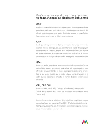 CPC
Costo por click, este tipo de anuncio se encuentra disponible en cualquier
plataforma publicitaria es el más común y el objetivo es que después del
click el usuario navegue en la página de destino, aunque es muy efectivo
hay muchos factores que se deben tomar en cuenta.
CPM
Costo por mil impresiones, el objetivo es mostrar el anuncio sin importar
cuantos clicks se obtengan, son usados en la red de display de Google y en
la barra lateral de Facebook, existen otras plataformas que lo usan aunque
es importante medir el número de impresiones que recibe un mismo
usuario de un anuncio ya que esto podría ser negativo si son demasiadas.
CPA
Costo por acción, este tipo de anuncios es muy óptimo aunque en Google
Adwords se requiere un proceso para activar las conversiones es muy
efectivo si se usa en tiendas en línea o suscripciones a un evento o revis-
tas, ya que según el costo que el medio estipule por la conversión es el
cobro que se realizará sin importar el número de clicks e impresiones
recibidas.
CPL, CPE, CPI
Costo por lead (Twitter Ads), Costo por engagement (Facebook Ads,
Twitter Ads y LinkedIn Ads), Costo por Instalación app (Facebook Ads y
Twitter Ads).
Existen herramientas y soluciones de medición para optimizar nuestra
campaña y hacer una combinación de CPC y CPM haciendo uso de remar-
keting, aunque es cierto que el remarketing consiste en seguir al interesa-
do, es necesario saber qué mostrarle.
Según se requiere podemos crear y optimizar
tu campaña bajo los siguientes esquemas
 