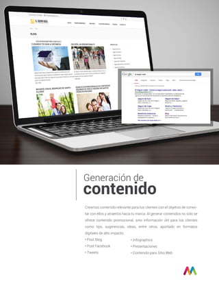 Generación de
contenido
Creamos contenido relevante para tus clientes con el objetivo de conec-
tar con ellos y atraerlos hacia tu marca. Al generar contenidos no sólo se
ofrece contenido promocional, sino información útil para los clientes
como tips, sugerencias, ideas, entre otros, aportado en formatos
digitales de alto impacto.
• Post Blog
• Post Facebook
• Tweets
• Infographics
• Presentaciones
• Contenido para Sitio Web
 