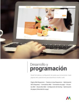 Desarrollo y
programación
Desde formularios y conﬁguración de pixeles para conversiones, hasta
páginas web y aplicaciones para dispositivos móviles o web.
Página Web Responsive – Tienda en Línea Responsive – Optimización
SEO (Etiquetas) – Formularios Web – Formularios de pago – Encues-
tas Web – Desarrollos Web – Conﬁguración de Hosting – Optimización
de página (Velocidad de carga)
 